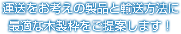 運送をお考えの製品と輸送方法に最適な木製枠をご提案します！