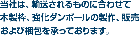 当社は、輸送されるものに合わせて木製枠、強化ダンボールの製作、販売および梱包を承っております。