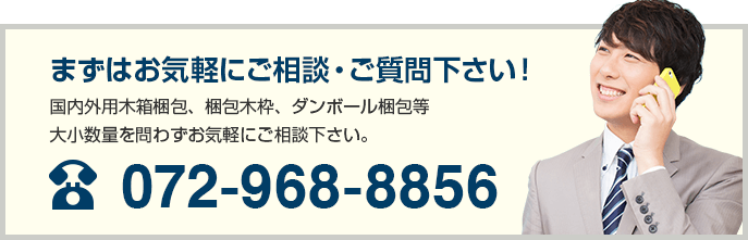 まずはお気軽にご相談・ご質問下さい！ 国内外用木箱梱包、梱包木枠、ダンボール梱包等大小数量を問わずお気軽にご相談下さい。 072-968-8856