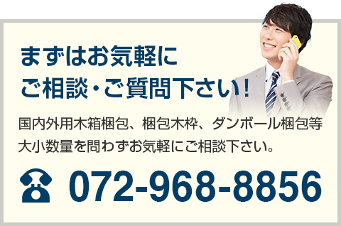 まずはお気軽にご相談・ご質問下さい！ 国内外用木箱梱包、梱包木枠、ダンボール梱包等大小数量を問わずお気軽にご相談下さい。 072-968-8856